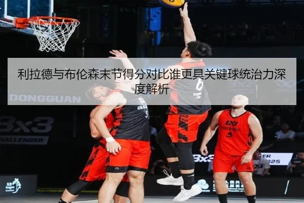 利拉德与布伦森末节得分对比谁更具关键球统治力深度解析